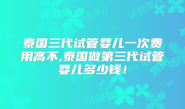泰国三代试管婴儿一次费用高不,泰国做第三代试管婴儿多少钱！