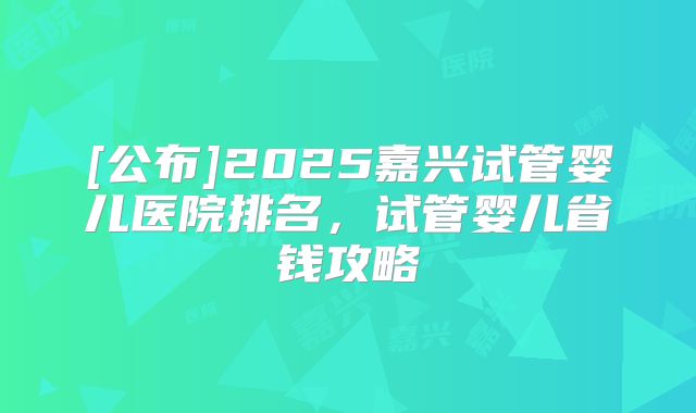 [公布]2025嘉兴试管婴儿医院排名，试管婴儿省钱攻略
