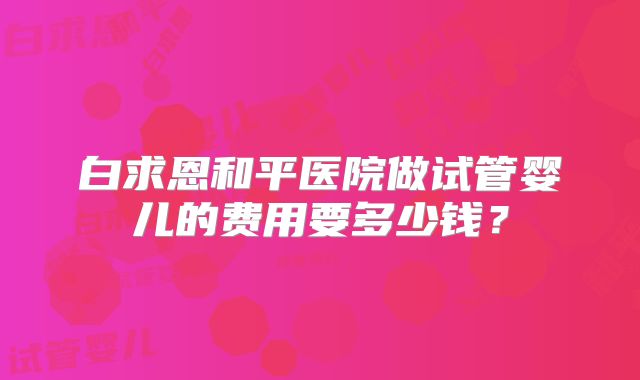 白求恩和平医院做试管婴儿的费用要多少钱？