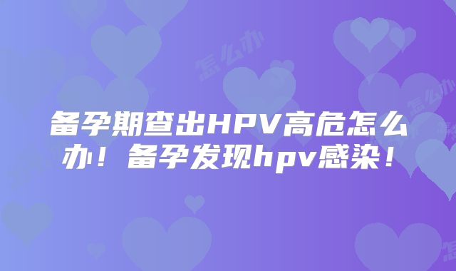备孕期查出HPV高危怎么办！备孕发现hpv感染！