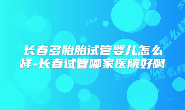 长春多胎胎试管婴儿怎么样-长春试管哪家医院好啊
