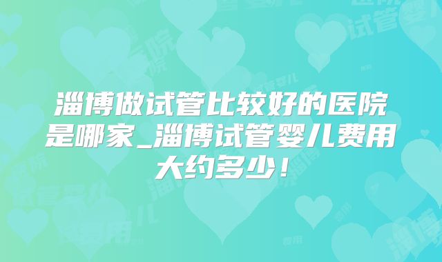 淄博做试管比较好的医院是哪家_淄博试管婴儿费用大约多少！