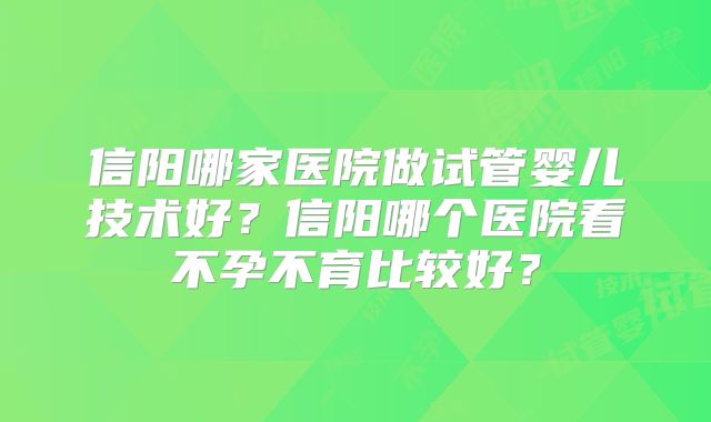 信阳哪家医院做试管婴儿技术好？信阳哪个医院看不孕不育比较好？