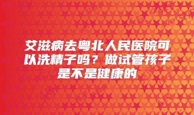 艾滋病去粤北人民医院可以洗精子吗?做试管孩子是不是健康的