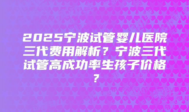 2025宁波试管婴儿医院三代费用解析？宁波三代试管高成功率生孩子价格？