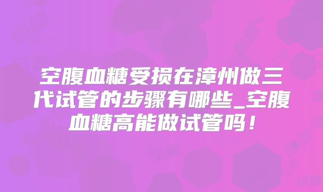 空腹血糖受损在漳州做三代试管的步骤有哪些_空腹血糖高能做试管吗！
