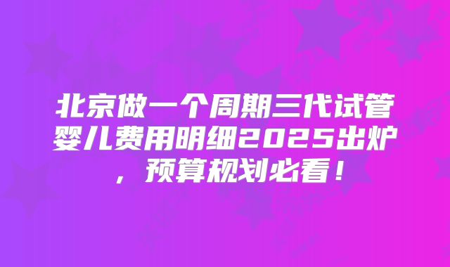 北京做一个周期三代试管婴儿费用明细2025出炉，预算规划必看！