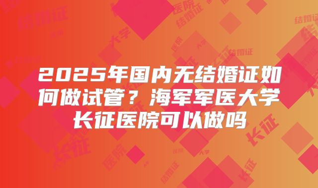 2025年国内无结婚证如何做试管？海军军医大学长征医院可以做吗