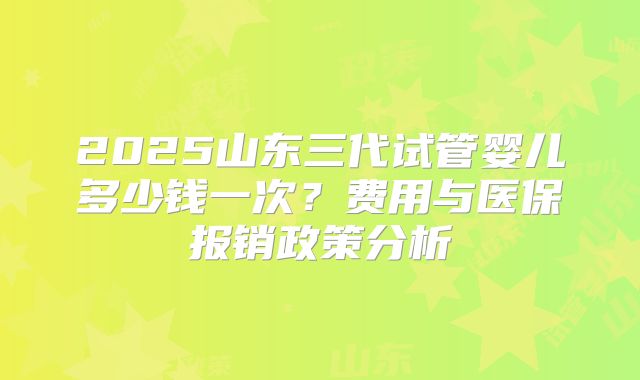 2025山东三代试管婴儿多少钱一次？费用与医保报销政策分析