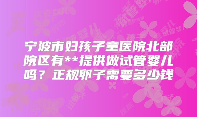 宁波市妇孩子童医院北部院区有**提供做试管婴儿吗？正规卵子需要多少钱