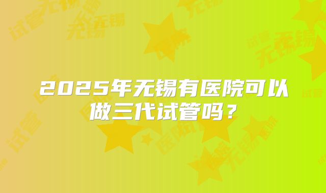 2025年无锡有医院可以做三代试管吗？