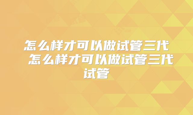 怎么样才可以做试管三代 怎么样才可以做试管三代试管