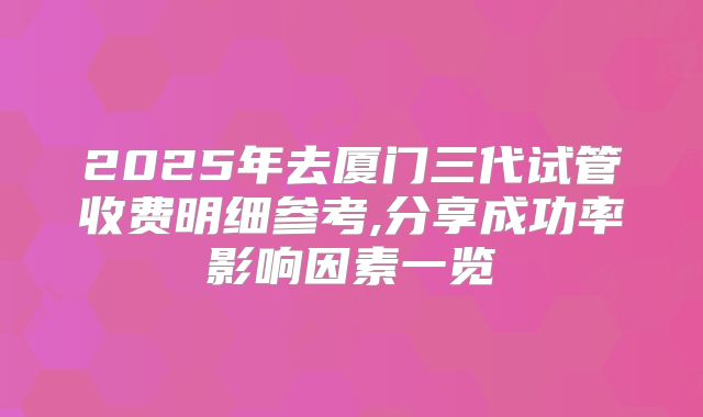 2025年去厦门三代试管收费明细参考,分享成功率影响因素一览
