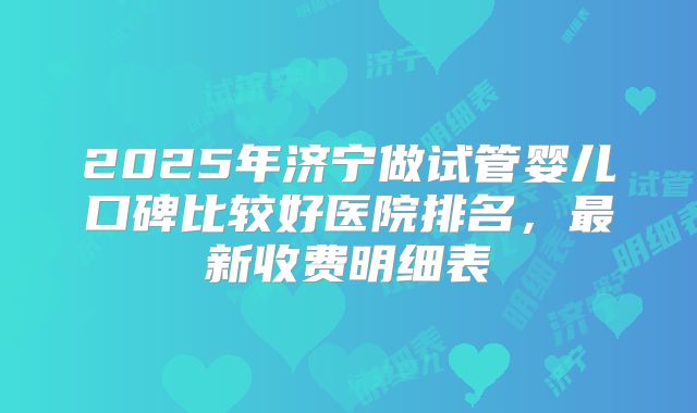 2025年济宁做试管婴儿口碑比较好医院排名，最新收费明细表