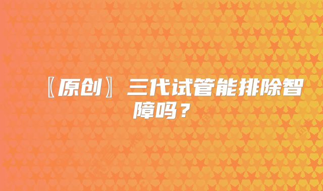 〖原创〗三代试管能排除智障吗?