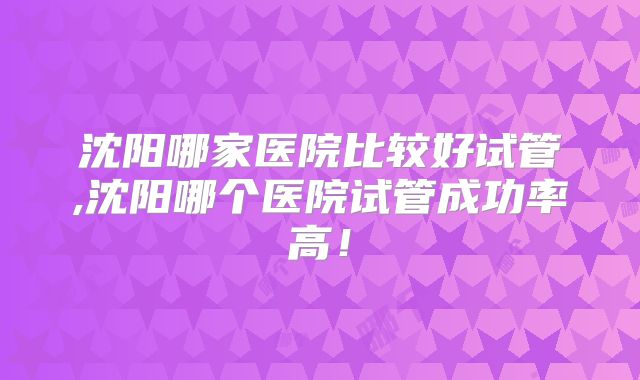 沈阳哪家医院比较好试管,沈阳哪个医院试管成功率高！