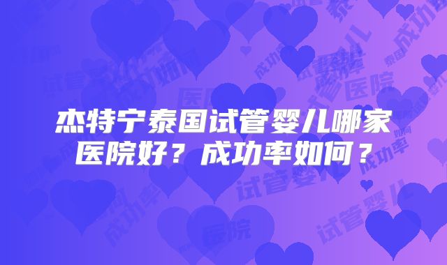 杰特宁泰国试管婴儿哪家医院好？成功率如何？