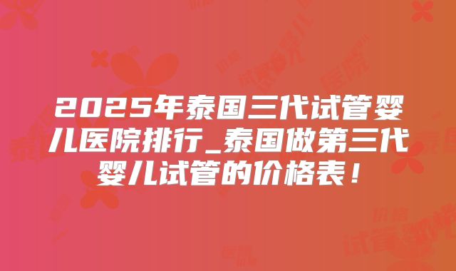 2025年泰国三代试管婴儿医院排行_泰国做第三代婴儿试管的价格表！