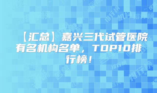 【汇总】嘉兴三代试管医院有名机构名单，TOP10排行榜！