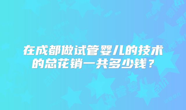 在成都做试管婴儿的技术的总花销一共多少钱?