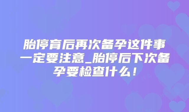 胎停育后再次备孕这件事一定要注意_胎停后下次备孕要检查什么！