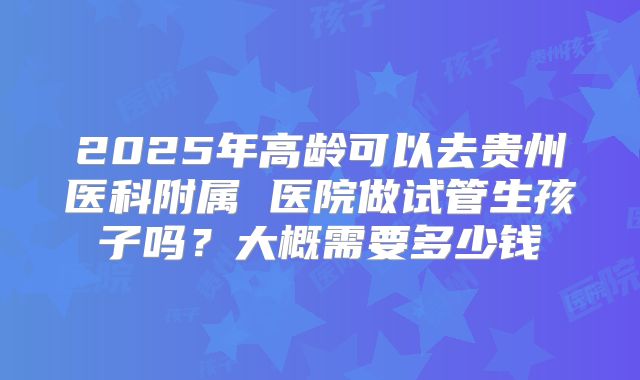 2025年高龄可以去贵州医科附属 医院做试管生孩子吗？大概需要多少钱