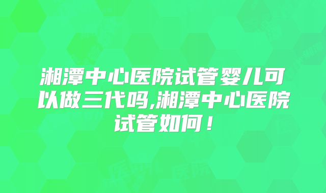 湘潭中心医院试管婴儿可以做三代吗,湘潭中心医院试管如何！