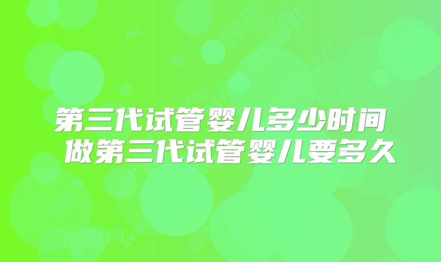 第三代试管婴儿多少时间 做第三代试管婴儿要多久