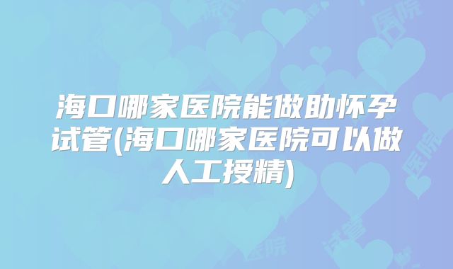 海口哪家医院能做助怀孕试管(海口哪家医院可以做人工授精)