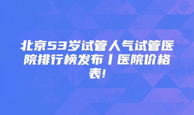 北京53岁试管人气试管医院排行榜发布丨医院价格表!