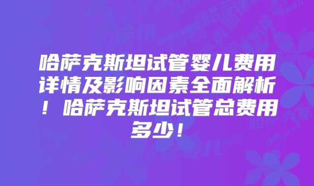 哈萨克斯坦试管婴儿费用详情及影响因素全面解析！哈萨克斯坦试管总费用多少！