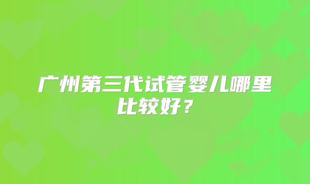 广州第三代试管婴儿哪里比较好?