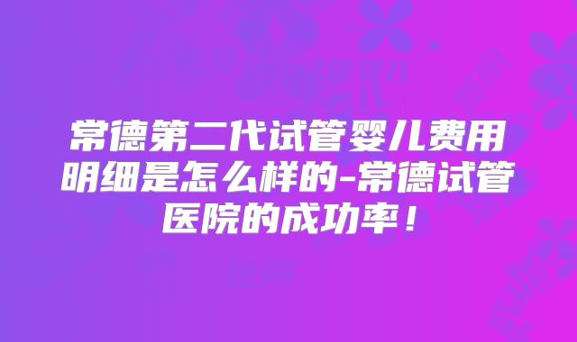常德第二代试管婴儿费用明细是怎么样的-常德试管医院的成功率！