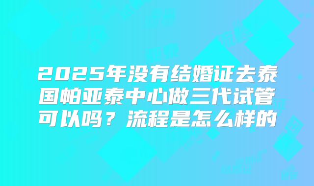 2025年没有结婚证去泰国帕亚泰中心做三代试管可以吗?流程是怎么样的