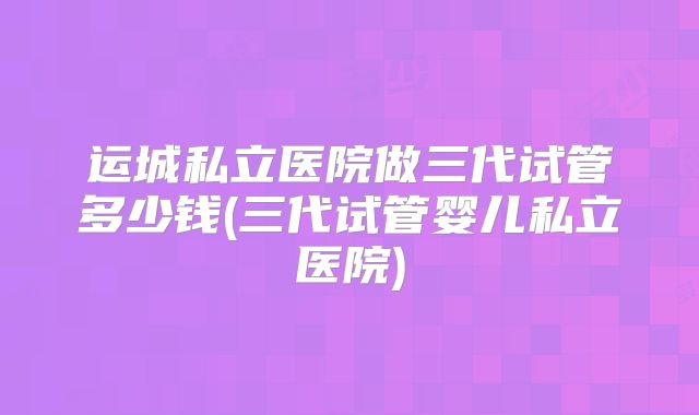 运城私立医院做三代试管多少钱(三代试管婴儿私立医院)