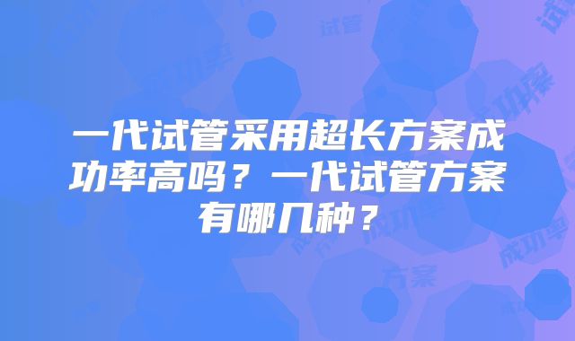一代试管采用超长方案成功率高吗?一代试管方案有哪几种?