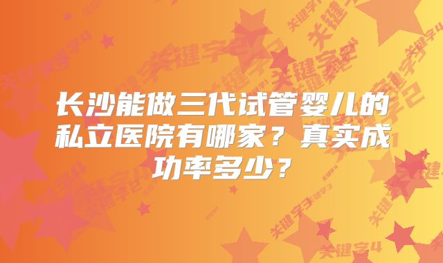 长沙能做三代试管婴儿的私立医院有哪家？真实成功率多少？