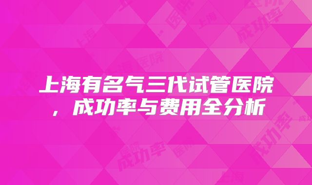 上海有名气三代试管医院，成功率与费用全分析