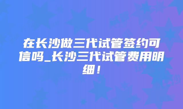 在长沙做三代试管签约可信吗_长沙三代试管费用明细！