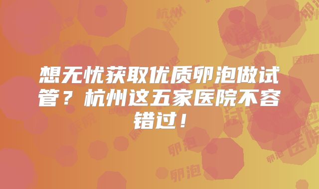 想无忧获取优质卵泡做试管？杭州这五家医院不容错过！