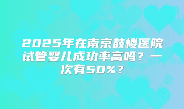 2025年在南京鼓楼医院试管婴儿成功率高吗？一次有50%？