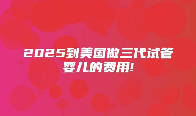 2025到美国做三代试管婴儿的费用!