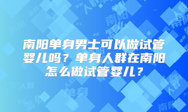南阳单身男士可以做试管婴儿吗？单身人群在南阳怎么做试管婴儿？