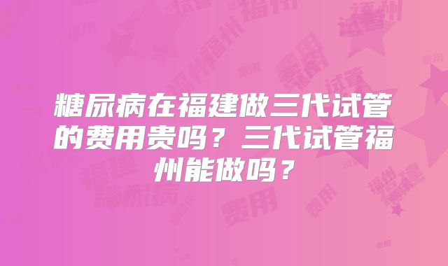 糖尿病在福建做三代试管的费用贵吗？三代试管福州能做吗？