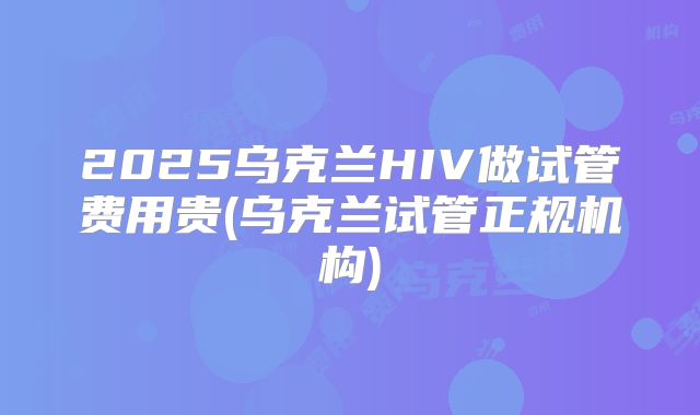 2025乌克兰HIV做试管费用贵(乌克兰试管正规机构)