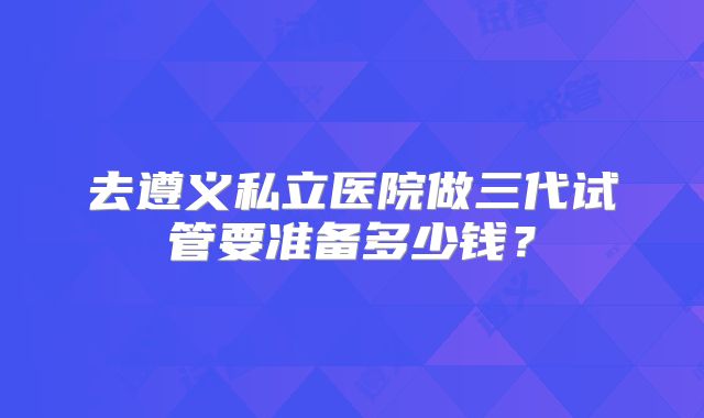 去遵义私立医院做三代试管要准备多少钱？