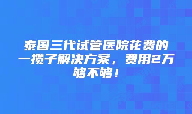 泰国三代试管医院花费的一揽子解决方案,费用2万够不够!
