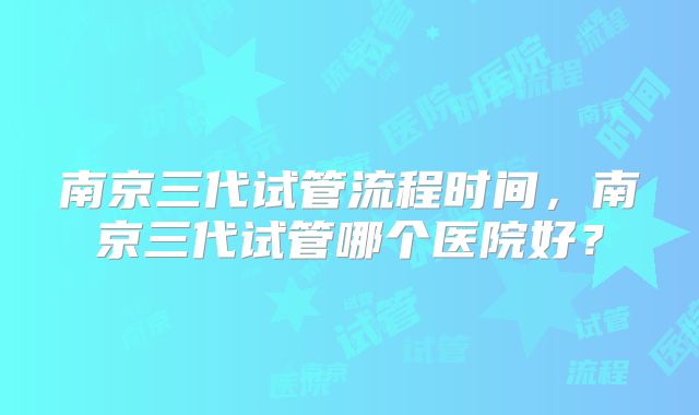 南京三代试管流程时间，南京三代试管哪个医院好？