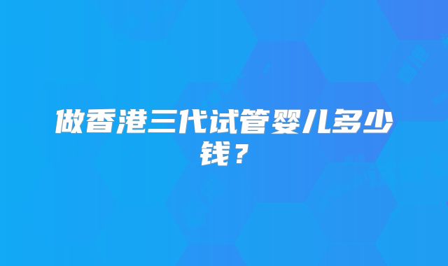做香港三代试管婴儿多少钱？