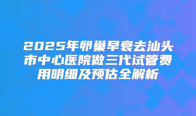 2025年卵巢早衰去汕头市中心医院做三代试管费用明细及预估全解析